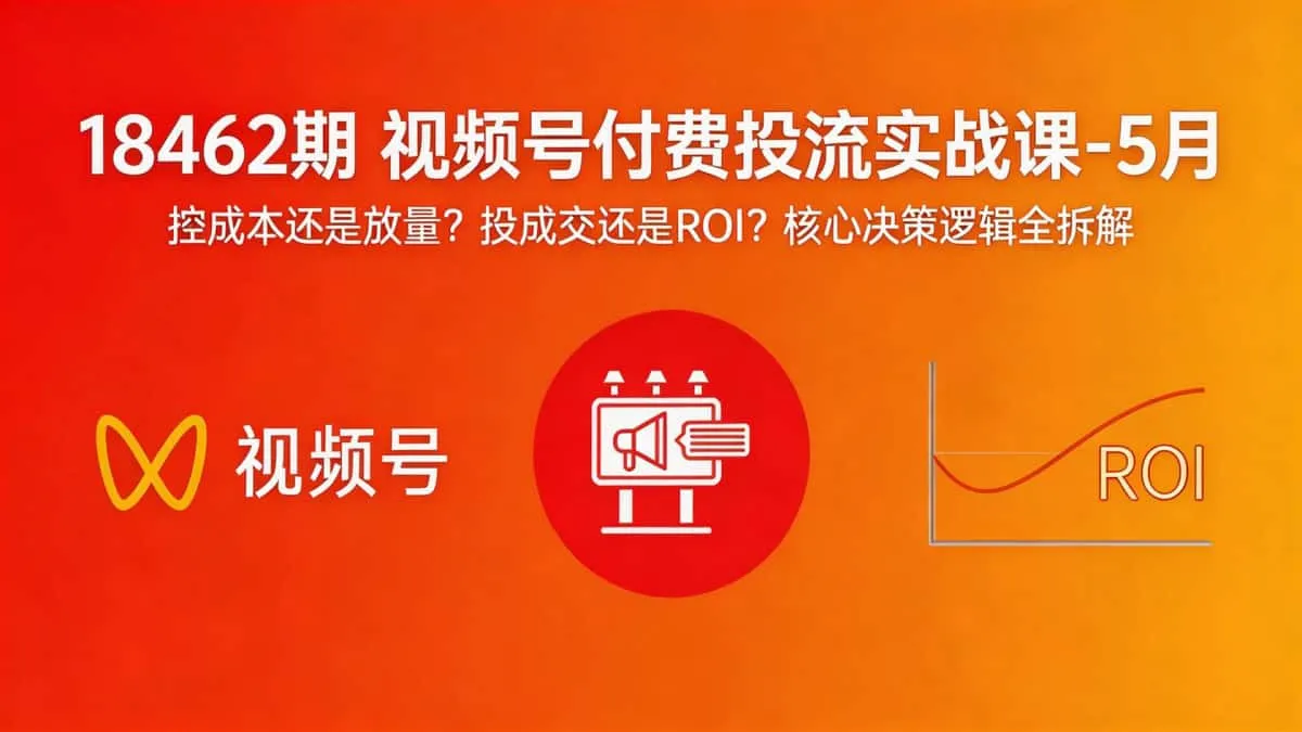 （18462期）视频号付费投流实战课-5月：控成本还是放量？投成交还是ROI？核心决策逻辑全拆解