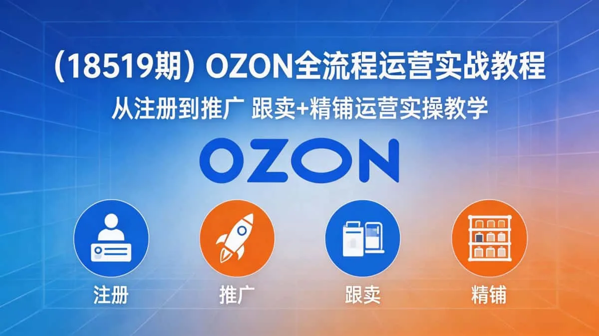 （18519期）OZON全流程运营实战教程｜从注册到推广 跟卖+精铺运营实操教学
